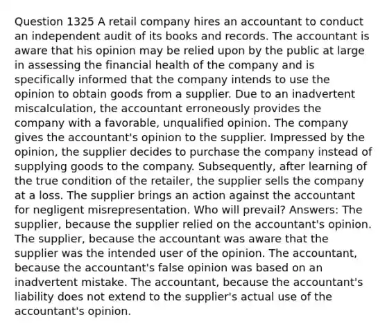 Question 1325 A retail company hires an accountant to conduct an independent audit of its books and records. The accountant is aware that his opinion may be relied upon by the public at large in assessing the financial health of the company and is specifically informed that the company intends to use the opinion to obtain goods from a supplier. Due to an inadvertent miscalculation, the accountant erroneously provides the company with a favorable, unqualified opinion. The company gives the accountant's opinion to the supplier. Impressed by the opinion, the supplier decides to purchase the company instead of supplying goods to the company. Subsequently, after learning of the true condition of the retailer, the supplier sells the company at a loss. The supplier brings an action against the accountant for negligent misrepresentation. Who will prevail? Answers: The supplier, because the supplier relied on the accountant's opinion. The supplier, because the accountant was aware that the supplier was the intended user of the opinion. The accountant, because the accountant's false opinion was based on an inadvertent mistake. The accountant, because the accountant's liability does not extend to the supplier's actual use of the accountant's opinion.