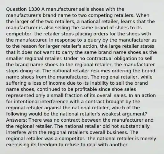 Question 1330 A manufacturer sells shoes with the manufacturer's brand name to two competing retailers. When the larger of the two retailers, a national retailer, learns that the manufacturer is also selling the same brand of shoes to its competitor, the retailer stops placing orders for the shoes with the manufacturer. In response to a query by the manufacturer as to the reason for larger retailer's action, the large retailer states that it does not want to carry the same brand name shoes as the smaller regional retailer. Under no contractual obligation to sell the brand name shoes to the regional retailer, the manufacturer stops doing so. The national retailer resumes ordering the brand name shoes from the manufacturer. The regional retailer, while suffering a loss of income due to its inability to sell the brand name shoes, continued to be profitable since shoe sales represented only a small fraction of its overall sales. In an action for intentional interference with a contract brought by the regional retailer against the national retailer, which of the following would be the national retailer's weakest argument? Answers: There was no contract between the manufacturer and the regional retailer. The national retailer did not substantially interfere with the regional retailer's overall business. The regional retailer was a competitor. The national retailer is merely exercising its freedom to refuse to deal with another.