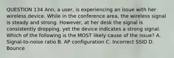 QUESTION 134 Ann, a user, is experiencing an issue with her wireless device. While in the conference area, the wireless signal is steady and strong. However, at her desk the signal is consistently dropping, yet the device indicates a strong signal. Which of the following is the MOST likely cause of the issue? A. Signal-to-noise ratio B. AP configuration C. Incorrect SSID D. Bounce