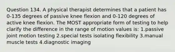 Question 134. A physical therapist determines that a patient has 0-135 degrees of passive knee flexion and 0-120 degrees of active knee flexion. The MOST appropriate form of testing to help clarify the difference in the range of motion values is: 1.passive joint motion testing 2.special tests isolating flexibility 3.manual muscle tests 4.diagnostic imaging