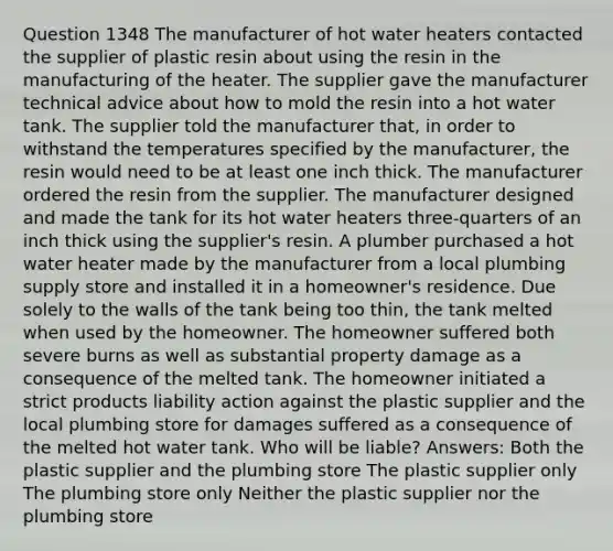 Question 1348 The manufacturer of hot water heaters contacted the supplier of plastic resin about using the resin in the manufacturing of the heater. The supplier gave the manufacturer technical advice about how to mold the resin into a hot water tank. The supplier told the manufacturer that, in order to withstand the temperatures specified by the manufacturer, the resin would need to be at least one inch thick. The manufacturer ordered the resin from the supplier. The manufacturer designed and made the tank for its hot water heaters three-quarters of an inch thick using the supplier's resin. A plumber purchased a hot water heater made by the manufacturer from a local plumbing supply store and installed it in a homeowner's residence. Due solely to the walls of the tank being too thin, the tank melted when used by the homeowner. The homeowner suffered both severe burns as well as substantial property damage as a consequence of the melted tank. The homeowner initiated a strict products liability action against the plastic supplier and the local plumbing store for damages suffered as a consequence of the melted hot water tank. Who will be liable? Answers: Both the plastic supplier and the plumbing store The plastic supplier only The plumbing store only Neither the plastic supplier nor the plumbing store