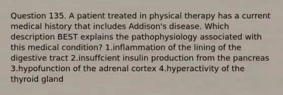 Question 135. A patient treated in physical therapy has a current medical history that includes Addison's disease. Which description BEST explains the pathophysiology associated with this medical condition? 1.inflammation of the lining of the digestive tract 2.insuffcient insulin production from the pancreas 3.hypofunction of the adrenal cortex 4.hyperactivity of the thyroid gland