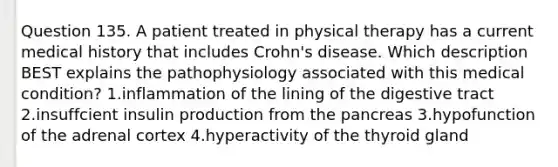 Question 135. A patient treated in physical therapy has a current medical history that includes Crohn's disease. Which description BEST explains the pathophysiology associated with this medical condition? 1.inflammation of the lining of the digestive tract 2.insuffcient insulin production from the pancreas 3.hypofunction of the adrenal cortex 4.hyperactivity of the thyroid gland