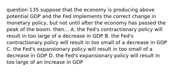 question 135 suppose that the economy is producing above potential GDP and the Fed implements the correct change in monetary policy, but not until after the economy has passed the peak of the boom. then... A. the Fed's contractionary policy will result in too large of a decrease in GDP B. the Fed's contractionary policy will result in too small of a decrease in GDP C. the Fed's expansionary policy will result in too small of a decrease in GDP D. the Fed's expansionary policy will result in too large of an increase in GDP