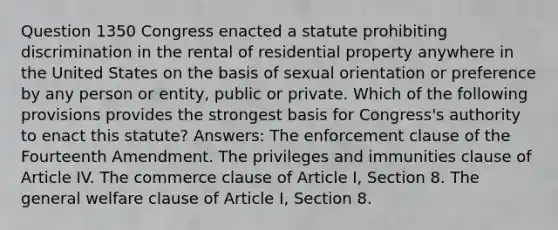 Question 1350 Congress enacted a statute prohibiting discrimination in the rental of residential property anywhere in the United States on the basis of sexual orientation or preference by any person or entity, public or private. Which of the following provisions provides the strongest basis for Congress's authority to enact this statute? Answers: The enforcement clause of the Fourteenth Amendment. The privileges and immunities clause of Article IV. The commerce clause of Article I, Section 8. The general welfare clause of Article I, Section 8.