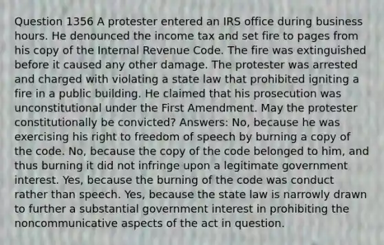 Question 1356 A protester entered an IRS office during business hours. He denounced the income tax and set fire to pages from his copy of the Internal Revenue Code. The fire was extinguished before it caused any other damage. The protester was arrested and charged with violating a state law that prohibited igniting a fire in a public building. He claimed that his prosecution was unconstitutional under the First Amendment. May the protester constitutionally be convicted? Answers: No, because he was exercising his right to freedom of speech by burning a copy of the code. No, because the copy of the code belonged to him, and thus burning it did not infringe upon a legitimate government interest. Yes, because the burning of the code was conduct rather than speech. Yes, because the state law is narrowly drawn to further a substantial government interest in prohibiting the noncommunicative aspects of the act in question.