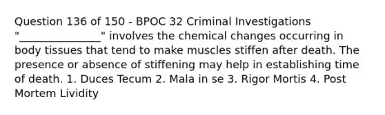 Question 136 of 150 - BPOC 32 Criminal Investigations "_______________" involves the chemical changes occurring in body tissues that tend to make muscles stiffen after death. The presence or absence of stiffening may help in establishing time of death. 1. Duces Tecum 2. Mala in se 3. Rigor Mortis 4. Post Mortem Lividity