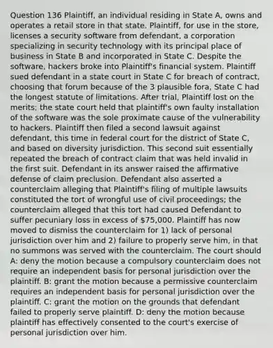 Question 136 Plaintiff, an individual residing in State A, owns and operates a retail store in that state. Plaintiff, for use in the store, licenses a security software from defendant, a corporation specializing in security technology with its principal place of business in State B and incorporated in State C. Despite the software, hackers broke into Plaintiff's financial system. Plaintiff sued defendant in a state court in State C for breach of contract, choosing that forum because of the 3 plausible fora, State C had the longest statute of limitations. After trial, Plaintiff lost on the merits; the state court held that plaintiff's own faulty installation of the software was the sole proximate cause of the vulnerability to hackers. Plaintiff then filed a second lawsuit against defendant, this time in federal court for the district of State C, and based on diversity jurisdiction. This second suit essentially repeated the breach of contract claim that was held invalid in the first suit. Defendant in its answer raised the affirmative defense of claim preclusion. Defendant also asserted a counterclaim alleging that Plaintiff's filing of multiple lawsuits constituted the tort of wrongful use of civil proceedings; the counterclaim alleged that this tort had caused Defendant to suffer pecuniary loss in excess of 75,000. Plaintiff has now moved to dismiss the counterclaim for 1) lack of personal jurisdiction over him and 2) failure to properly serve him, in that no summons was served with the counterclaim. The court should A: deny the motion because a compulsory counterclaim does not require an independent basis for personal jurisdiction over the plaintiff. B: grant the motion because a permissive counterclaim requires an independent basis for personal jurisdiction over the plaintiff. C: grant the motion on the grounds that defendant failed to properly serve plaintiff. D: deny the motion because plaintiff has effectively consented to the court's exercise of personal jurisdiction over him.