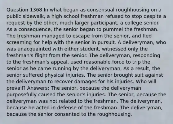 Question 1368 In what began as consensual roughhousing on a public sidewalk, a high school freshman refused to stop despite a request by the other, much larger participant, a college senior. As a consequence, the senior began to pummel the freshman. The freshman managed to escape from the senior, and fled screaming for help with the senior in pursuit. A deliveryman, who was unacquainted with either student, witnessed only the freshman's flight from the senior. The deliveryman, responding to the freshman's appeal, used reasonable force to trip the senior as he came running by the deliveryman. As a result, the senior suffered physical injuries. The senior brought suit against the deliveryman to recover damages for his injuries. Who will prevail? Answers: The senior, because the deliveryman purposefully caused the senior's injuries. The senior, because the deliveryman was not related to the freshman. The deliveryman, because he acted in defense of the freshman. The deliveryman, because the senior consented to the roughhousing.