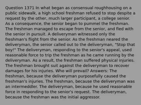 Question 1371 In what began as consensual roughhousing on a public sidewalk, a high school freshman refused to stop despite a request by the other, much larger participant, a college senior. As a consequence, the senior began to pummel the freshman. The freshman managed to escape from the senior, and fled with the senior in pursuit. A deliveryman witnessed only the freshman's flight from the senior. As the freshman neared the deliveryman, the senior called out to the deliveryman, "Stop that boy!" The deliveryman, responding to the senior's appeal, used reasonable force to trip the freshman as he came running by the deliveryman. As a result, the freshman suffered physical injuries. The freshman brought suit against the deliveryman to recover damages for his injuries. Who will prevail? Answers: The freshman, because the deliveryman purposefully caused the freshman's injuries. The freshman, because the deliveryman was an intermeddler. The deliveryman, because he used reasonable force in responding to the senior's request. The deliveryman, because the freshman was the initial aggressor.