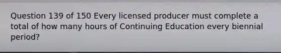 Question 139 of 150 Every licensed producer must complete a total of how many hours of Continuing Education every biennial period?