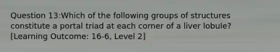 Question 13:Which of the following groups of structures constitute a portal triad at each corner of a liver lobule? [Learning Outcome: 16-6, Level 2]