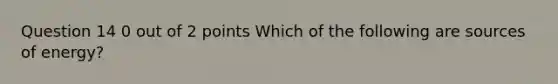 Question 14 0 out of 2 points Which of the following are sources of energy?