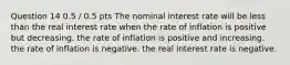 Question 14 0.5 / 0.5 pts The nominal interest rate will be less than the real interest rate when the rate of inflation is positive but decreasing. the rate of inflation is positive and increasing. the rate of inflation is negative. the real interest rate is negative.