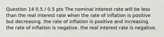 Question 14 0.5 / 0.5 pts The nominal interest rate will be less than the real interest rate when the rate of inflation is positive but decreasing. the rate of inflation is positive and increasing. the rate of inflation is negative. the real interest rate is negative.