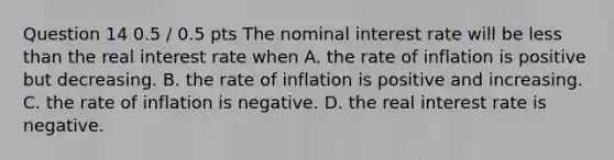 Question 14 0.5 / 0.5 pts The nominal interest rate will be less than the real interest rate when A. the rate of inflation is positive but decreasing. B. the rate of inflation is positive and increasing. C. the rate of inflation is negative. D. the real interest rate is negative.