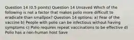 Question 14 (0.5 points) Question 14 Unsaved Which of the following is not a factor that makes polio more difficult to eradicate than smallpox? Question 14 options: a) Fear of the vaccine b) People with polio can be infectious without having symptoms c) Polio requires repeat vaccinations to be effective d) Polio has a non-human host Save