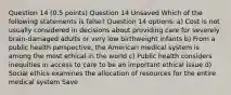 Question 14 (0.5 points) Question 14 Unsaved Which of the following statements is false? Question 14 options: a) Cost is not usually considered in decisions about providing care for severely brain-damaged adults or very low birthweight infants b) From a public health perspective, the American medical system is among the most ethical in the world c) Public health considers inequities in access to care to be an important ethical issue d) Social ethics examines the allocation of resources for the entire medical system Save