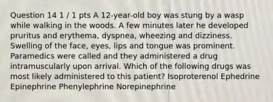 Question 14 1 / 1 pts A 12-year-old boy was stung by a wasp while walking in the woods. A few minutes later he developed pruritus and erythema, dyspnea, wheezing and dizziness. Swelling of the face, eyes, lips and tongue was prominent. Paramedics were called and they administered a drug intramuscularly upon arrival. Which of the following drugs was most likely administered to this patient? Isoproterenol Ephedrine Epinephrine Phenylephrine Norepinephrine