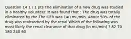 Question 14 1 / 1 pts The elimination of a new drug was studied in a healthy volunteer. It was found that : The drug was totally eliminated by the The GFR was 140 mL/min. About 50% of the drug was reabsorbed by the renal Which of the following was most likely the renal clearance of that drug (in mL/min) ? 82 70 180 240 60