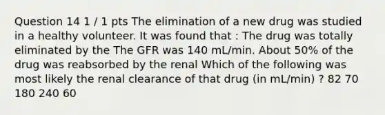 Question 14 1 / 1 pts The elimination of a new drug was studied in a healthy volunteer. It was found that : The drug was totally eliminated by the The GFR was 140 mL/min. About 50% of the drug was reabsorbed by the renal Which of the following was most likely the renal clearance of that drug (in mL/min) ? 82 70 180 240 60