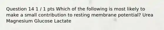 Question 14 1 / 1 pts Which of the following is most likely to make a small contribution to resting membrane potential? Urea Magnesium Glucose Lactate