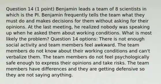 Question 14 (1 point) Benjamin leads a team of 8 scientists in which is the PI. Benjamin frequently tells the team what they must do and makes decisions for them without asking for their opinions. At the last meeting, he realized nobody was speaking up when he asked them about working conditions. What is most likely the problem? Question 14 options: There is not enough social activity and team members feel awkward. The team members do not know about their working conditions and can't verbalize them. The team members do not feel psychologically safe enough to express their opinions and take risks. The team members have differences and they are getting defensive so they are not saying anything.