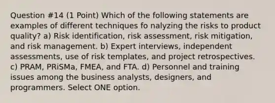 Question #14 (1 Point) Which of the following statements are examples of different techniques fo nalyzing the risks to product quality? a) Risk identification, risk assessment, risk mitigation, and risk management. b) Expert interviews, independent assessments, use of risk templates, and project retrospectives. c) PRAM, PRiSMa, FMEA, and FTA. d) Personnel and training issues among the business analysts, designers, and programmers. Select ONE option.