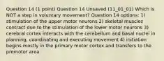 Question 14 (1 point) Question 14 Unsaved (11_01_01) Which is NOT a step in voluntary movement? Question 14 options: 1) stimulation of the upper motor neurons 2) skeletal muscles contract due to the stimulation of the lower motor neurons 3) cerebral cortex interacts with the cerebellum and basal nuclei in planning, coordinating and executing movement 4) initiation begins mostly in the primary motor cortex and transfers to the premotor area