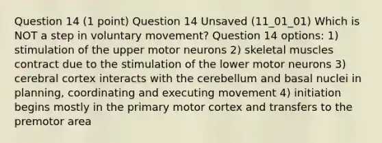 Question 14 (1 point) Question 14 Unsaved (11_01_01) Which is NOT a step in voluntary movement? Question 14 options: 1) stimulation of the upper motor neurons 2) skeletal muscles contract due to the stimulation of the lower motor neurons 3) cerebral cortex interacts with the cerebellum and basal nuclei in planning, coordinating and executing movement 4) initiation begins mostly in the primary motor cortex and transfers to the premotor area