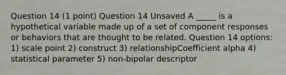 Question 14 (1 point) Question 14 Unsaved A _____ is a hypothetical variable made up of a set of component responses or behaviors that are thought to be related. Question 14 options: 1) scale point 2) construct 3) relationshipCoefficient alpha 4) statistical parameter 5) non-bipolar descriptor