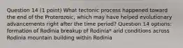 Question 14 (1 point) What tectonic process happened toward the end of the Proterozoic, which may have helped evolutionary advancements right after the time period? Question 14 options: formation of Rodinia breakup of Rodinia* arid conditions across Rodinia mountain building within Rodinia