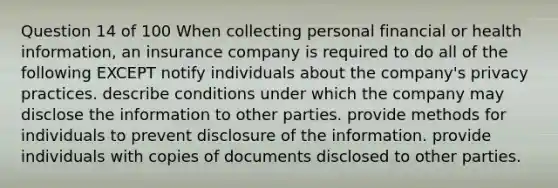 Question 14 of 100 When collecting personal financial or health information, an insurance company is required to do all of the following EXCEPT notify individuals about the company's privacy practices. describe conditions under which the company may disclose the information to other parties. provide methods for individuals to prevent disclosure of the information. provide individuals with copies of documents disclosed to other parties.