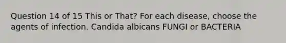 Question 14 of 15 This or That? For each disease, choose the agents of infection. Candida albicans FUNGI or BACTERIA