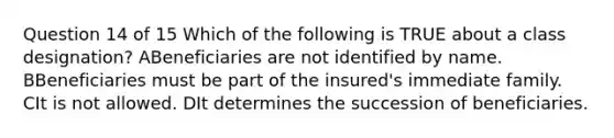 Question 14 of 15 Which of the following is TRUE about a class designation? ABeneficiaries are not identified by name. BBeneficiaries must be part of the insured's immediate family. CIt is not allowed. DIt determines the succession of beneficiaries.