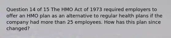 Question 14 of 15 The HMO Act of 1973 required employers to offer an HMO plan as an alternative to regular health plans if the company had more than 25 employees. How has this plan since changed?