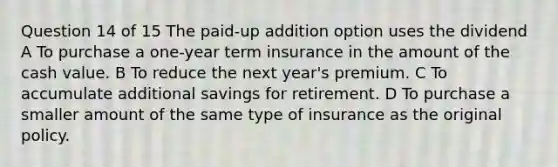 Question 14 of 15 The paid-up addition option uses the dividend A To purchase a one-year term insurance in the amount of the cash value. B To reduce the next year's premium. C To accumulate additional savings for retirement. D To purchase a smaller amount of the same type of insurance as the original policy.