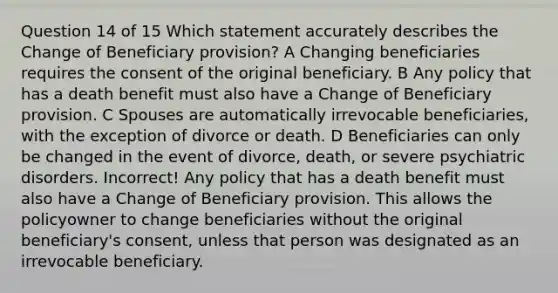 Question 14 of 15 Which statement accurately describes the Change of Beneficiary provision? A Changing beneficiaries requires the consent of the original beneficiary. B Any policy that has a death benefit must also have a Change of Beneficiary provision. C Spouses are automatically irrevocable beneficiaries, with the exception of divorce or death. D Beneficiaries can only be changed in the event of divorce, death, or severe psychiatric disorders. Incorrect! Any policy that has a death benefit must also have a Change of Beneficiary provision. This allows the policyowner to change beneficiaries without the original beneficiary's consent, unless that person was designated as an irrevocable beneficiary.