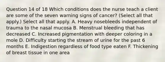 Question 14 of 18 Which conditions does the nurse teach a client are some of the seven warning signs of cancer? (Select all that apply.) Select all that apply. A. Heavy nosebleeds independent of trauma to the nasal mucosa B. Menstrual bleeding that has decreased C. Increased pigmentation with deeper coloring in a mole D. Difficulty starting the stream of urine for the past 6 months E. Indigestion regardless of food type eaten F. Thickening of breast tissue in one area