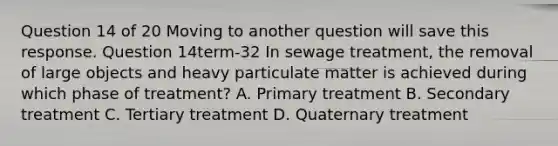 Question 14 of 20 Moving to another question will save this response. Question 14term-32 In sewage treatment, the removal of large objects and heavy particulate matter is achieved during which phase of treatment? A. Primary treatment B. Secondary treatment C. Tertiary treatment D. Quaternary treatment