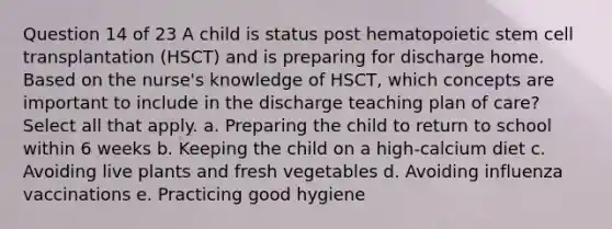 Question 14 of 23 A child is status post hematopoietic stem cell transplantation (HSCT) and is preparing for discharge home. Based on the nurse's knowledge of HSCT, which concepts are important to include in the discharge teaching plan of care? Select all that apply. a. Preparing the child to return to school within 6 weeks b. Keeping the child on a high-calcium diet c. Avoiding live plants and fresh vegetables d. Avoiding influenza vaccinations e. Practicing good hygiene