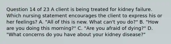 Question 14 of 23 A client is being treated for kidney failure. Which nursing statement encourages the client to express his or her feelings? A. "All of this is new. What can't you do?" B. "How are you doing this morning?" C. "Are you afraid of dying?" D. "What concerns do you have about your kidney disease?"