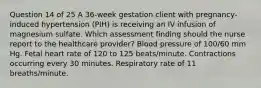 Question 14 of 25 A 36-week gestation client with pregnancy-induced hypertension (PIH) is receiving an IV infusion of magnesium sulfate. Which assessment finding should the nurse report to the healthcare provider? Blood pressure of 100/60 mm Hg. Fetal heart rate of 120 to 125 beats/minute. Contractions occurring every 30 minutes. Respiratory rate of 11 breaths/minute.