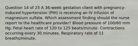 Question 14 of 25 A 36-week gestation client with pregnancy-induced hypertension (PIH) is receiving an IV infusion of magnesium sulfate. Which assessment finding should the nurse report to the healthcare provider? Blood pressure of 100/60 mm Hg. Fetal heart rate of 120 to 125 beats/minute. Contractions occurring every 30 minutes. Respiratory rate of 11 breaths/minute.