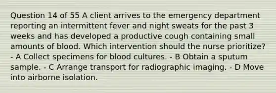 Question 14 of 55 A client arrives to the emergency department reporting an intermittent fever and night sweats for the past 3 weeks and has developed a productive cough containing small amounts of blood. Which intervention should the nurse prioritize? - A Collect specimens for blood cultures. - B Obtain a sputum sample. - C Arrange transport for radiographic imaging. - D Move into airborne isolation.