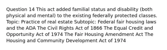 Question 14 This act added familial status and disability (both physical and mental) to the existing federally protected classes. Topic: Practice of real estate Subtopic: Federal fair housing laws and the ADA The Civil Rights Act of 1866 The Equal Credit and Opportunity Act of 1974 The Fair Housing Amendment Act The Housing and Community Development Act of 1974