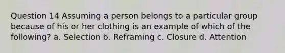 Question 14 Assuming a person belongs to a particular group because of his or her clothing is an example of which of the following? a. Selection b. Reframing c. Closure d. Attention