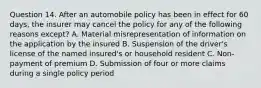 Question 14. After an automobile policy has been in effect for 60 days, the insurer may cancel the policy for any of the following reasons except? A. Material misrepresentation of information on the application by the insured B. Suspension of the driver's license of the named insured's or household resident C. Non-payment of premium D. Submission of four or more claims during a single policy period