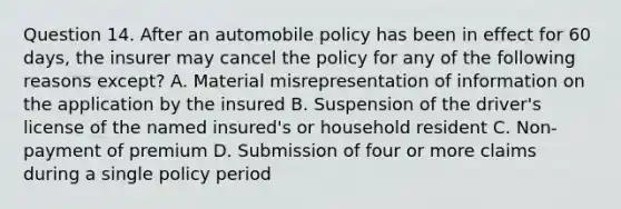 Question 14. After an automobile policy has been in effect for 60 days, the insurer may cancel the policy for any of the following reasons except? A. Material misrepresentation of information on the application by the insured B. Suspension of the driver's license of the named insured's or household resident C. Non-payment of premium D. Submission of four or more claims during a single policy period