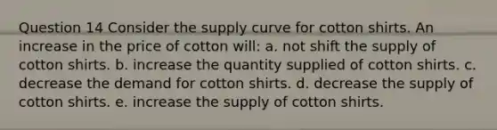 Question 14 Consider the supply curve for cotton shirts. An increase in the price of cotton will: a. not shift the supply of cotton shirts. b. increase the quantity supplied of cotton shirts. c. decrease the demand for cotton shirts. d. decrease the supply of cotton shirts. e. increase the supply of cotton shirts.